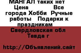 МАНГАЛ таких нет › Цена ­ 40 000 - Все города Хобби. Ручные работы » Подарки к праздникам   . Свердловская обл.,Тавда г.